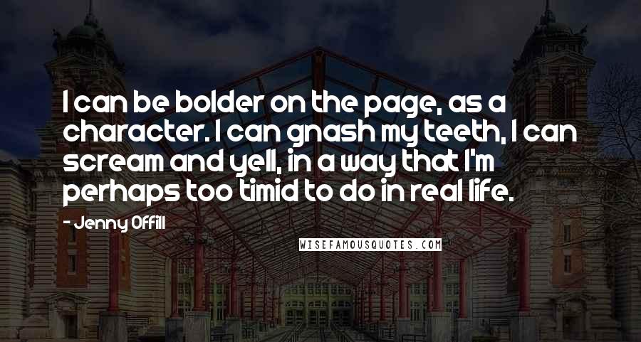 Jenny Offill Quotes: I can be bolder on the page, as a character. I can gnash my teeth, I can scream and yell, in a way that I'm perhaps too timid to do in real life.