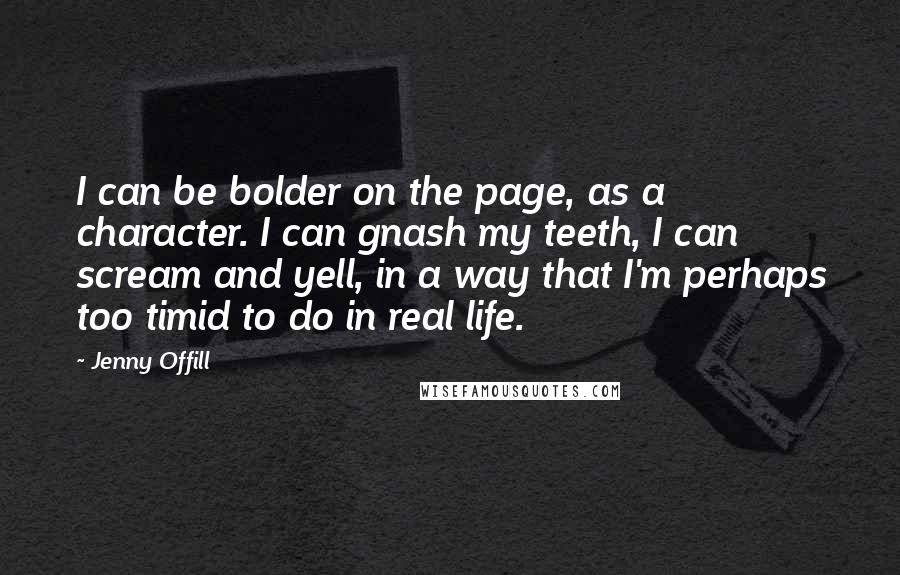 Jenny Offill Quotes: I can be bolder on the page, as a character. I can gnash my teeth, I can scream and yell, in a way that I'm perhaps too timid to do in real life.