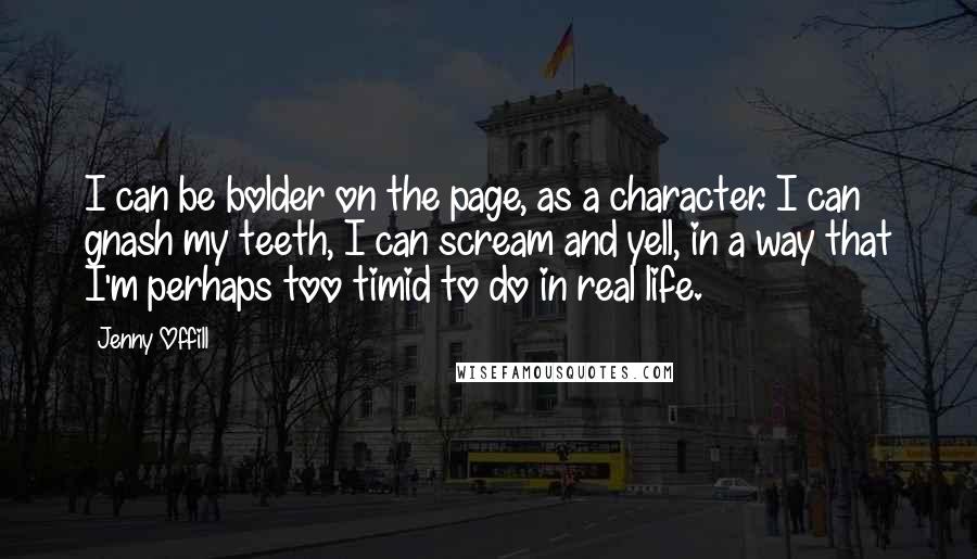 Jenny Offill Quotes: I can be bolder on the page, as a character. I can gnash my teeth, I can scream and yell, in a way that I'm perhaps too timid to do in real life.
