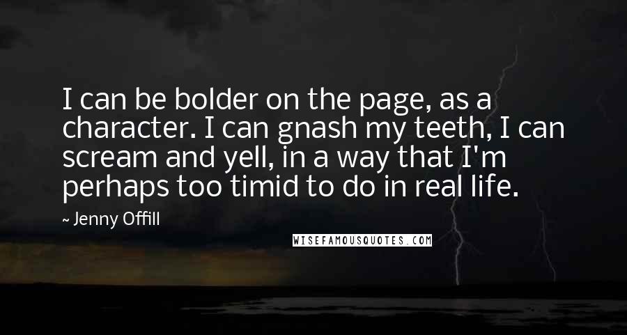 Jenny Offill Quotes: I can be bolder on the page, as a character. I can gnash my teeth, I can scream and yell, in a way that I'm perhaps too timid to do in real life.
