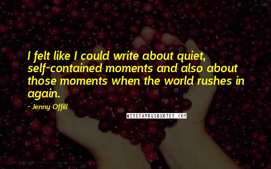 Jenny Offill Quotes: I felt like I could write about quiet, self-contained moments and also about those moments when the world rushes in again.