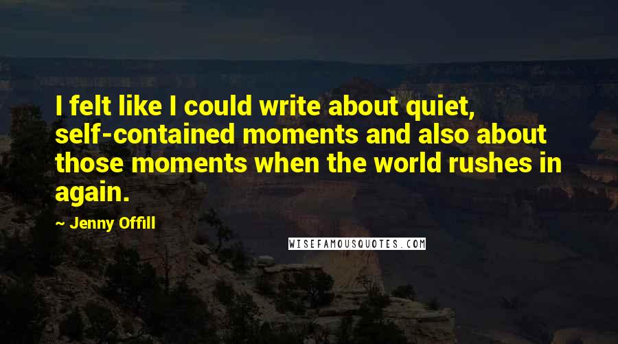 Jenny Offill Quotes: I felt like I could write about quiet, self-contained moments and also about those moments when the world rushes in again.
