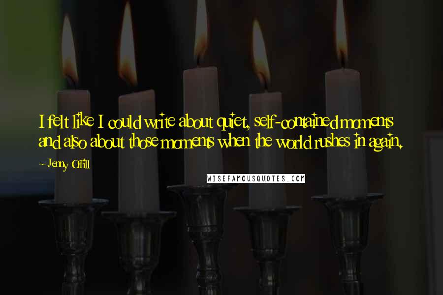 Jenny Offill Quotes: I felt like I could write about quiet, self-contained moments and also about those moments when the world rushes in again.