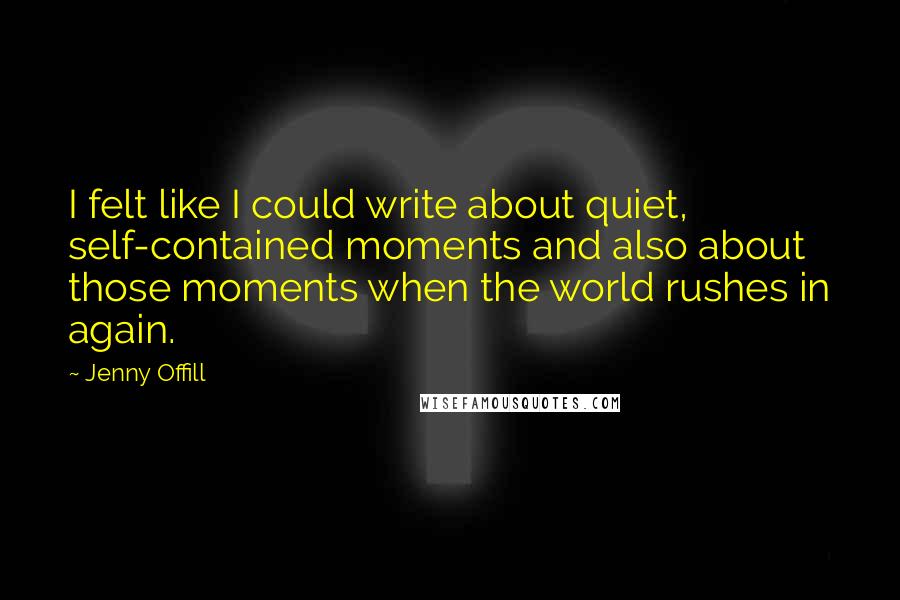 Jenny Offill Quotes: I felt like I could write about quiet, self-contained moments and also about those moments when the world rushes in again.