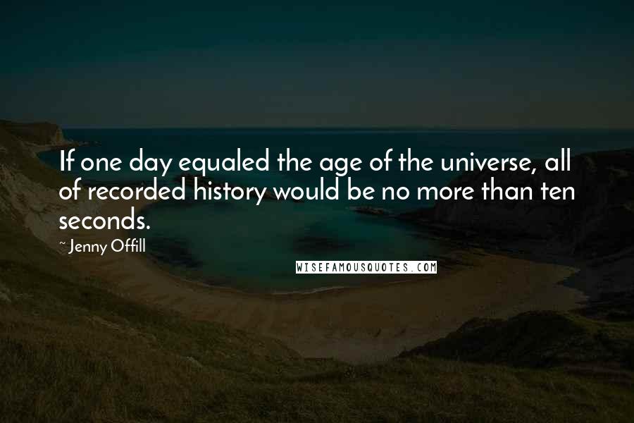 Jenny Offill Quotes: If one day equaled the age of the universe, all of recorded history would be no more than ten seconds.