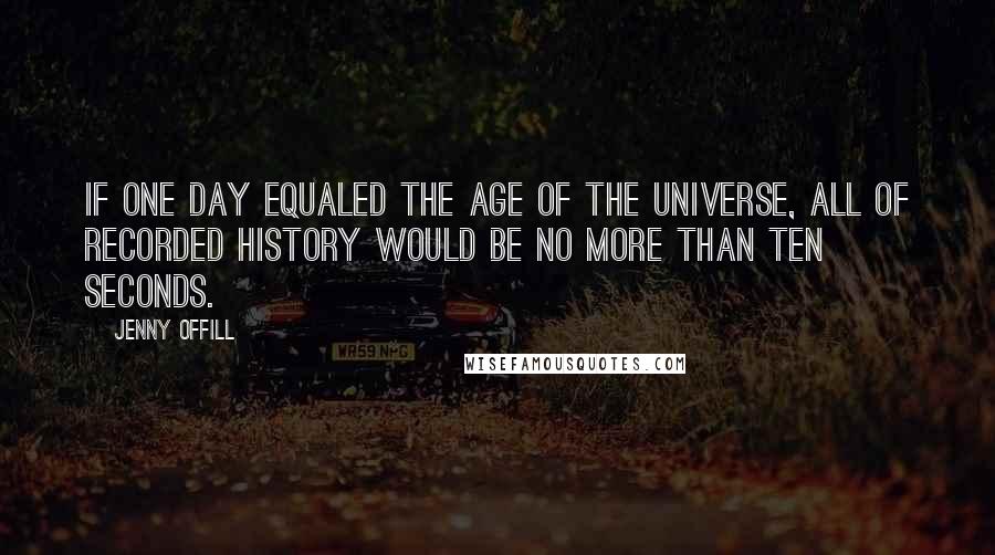 Jenny Offill Quotes: If one day equaled the age of the universe, all of recorded history would be no more than ten seconds.