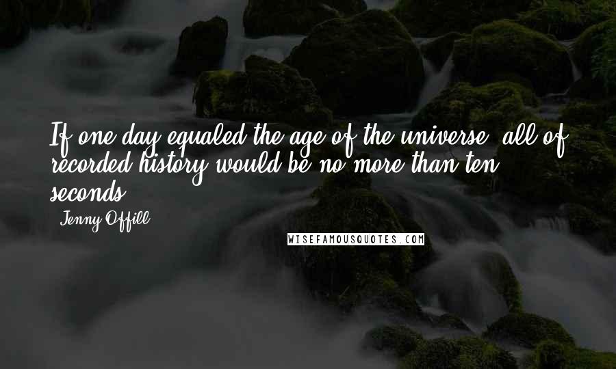 Jenny Offill Quotes: If one day equaled the age of the universe, all of recorded history would be no more than ten seconds.