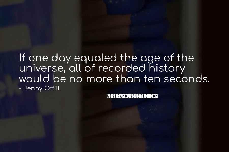 Jenny Offill Quotes: If one day equaled the age of the universe, all of recorded history would be no more than ten seconds.