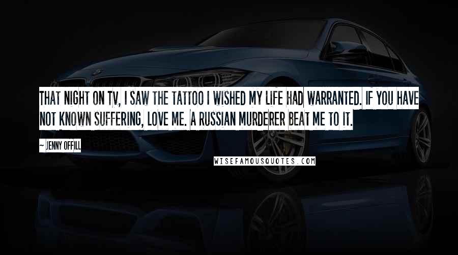 Jenny Offill Quotes: That night on TV, I saw the tattoo I wished my life had warranted. If you have not known suffering, love me. A Russian murderer beat me to it.