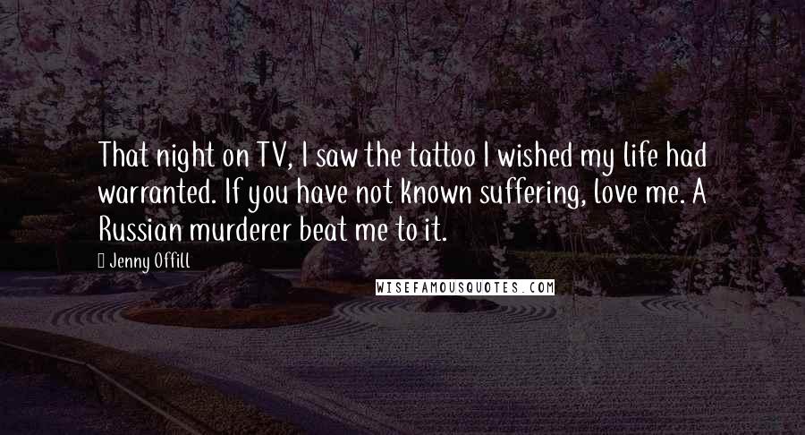 Jenny Offill Quotes: That night on TV, I saw the tattoo I wished my life had warranted. If you have not known suffering, love me. A Russian murderer beat me to it.