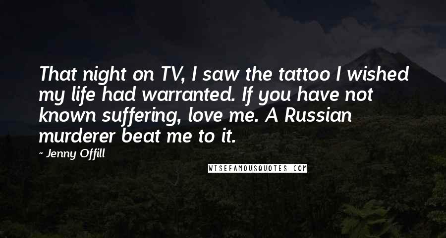 Jenny Offill Quotes: That night on TV, I saw the tattoo I wished my life had warranted. If you have not known suffering, love me. A Russian murderer beat me to it.