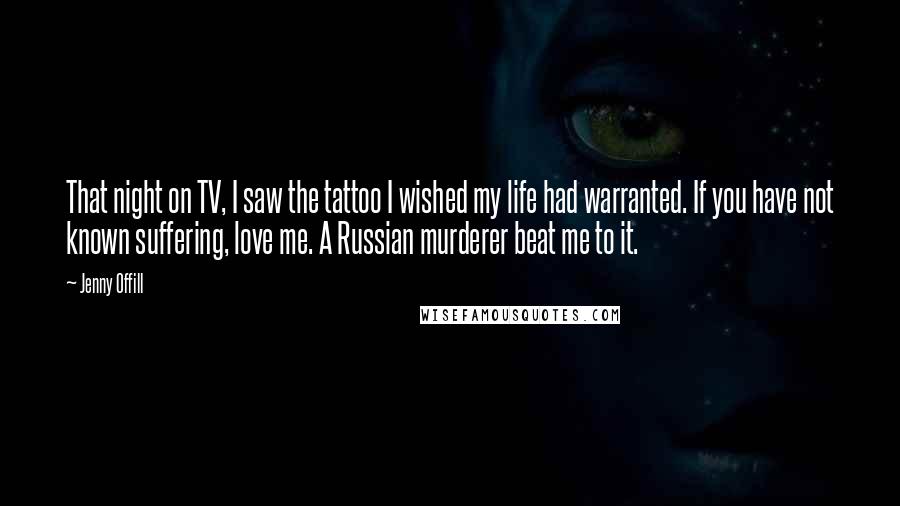 Jenny Offill Quotes: That night on TV, I saw the tattoo I wished my life had warranted. If you have not known suffering, love me. A Russian murderer beat me to it.