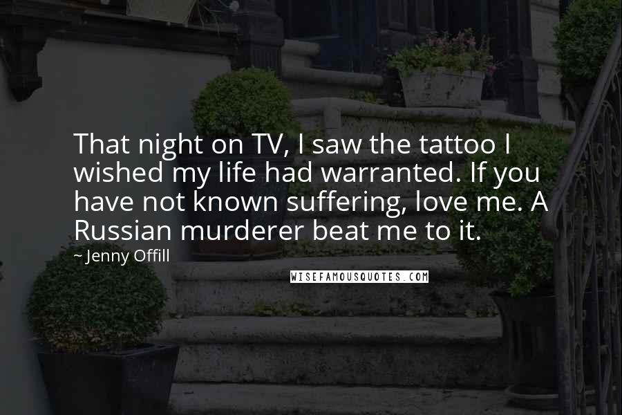 Jenny Offill Quotes: That night on TV, I saw the tattoo I wished my life had warranted. If you have not known suffering, love me. A Russian murderer beat me to it.