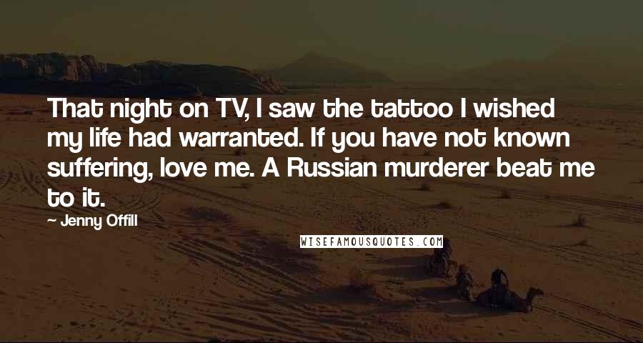 Jenny Offill Quotes: That night on TV, I saw the tattoo I wished my life had warranted. If you have not known suffering, love me. A Russian murderer beat me to it.