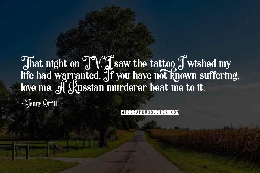 Jenny Offill Quotes: That night on TV, I saw the tattoo I wished my life had warranted. If you have not known suffering, love me. A Russian murderer beat me to it.