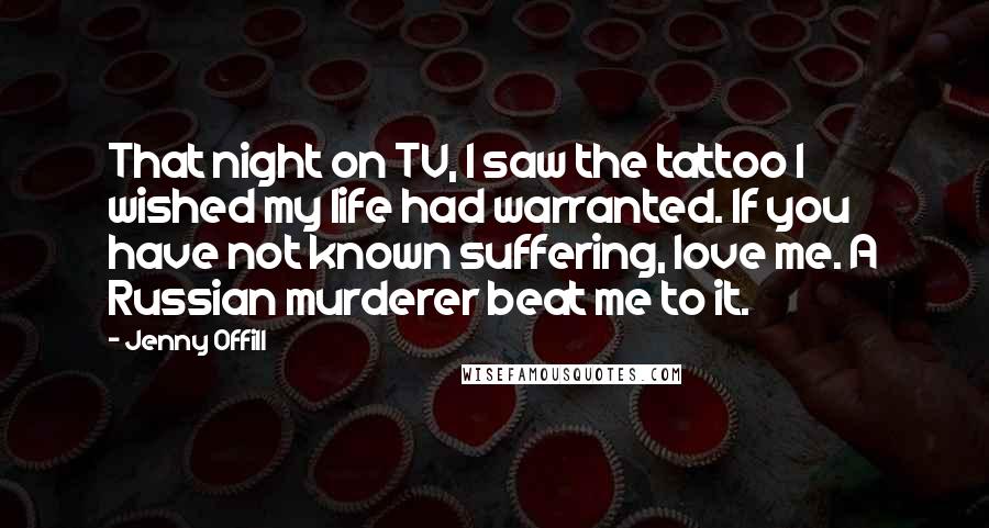 Jenny Offill Quotes: That night on TV, I saw the tattoo I wished my life had warranted. If you have not known suffering, love me. A Russian murderer beat me to it.