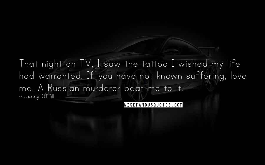 Jenny Offill Quotes: That night on TV, I saw the tattoo I wished my life had warranted. If you have not known suffering, love me. A Russian murderer beat me to it.