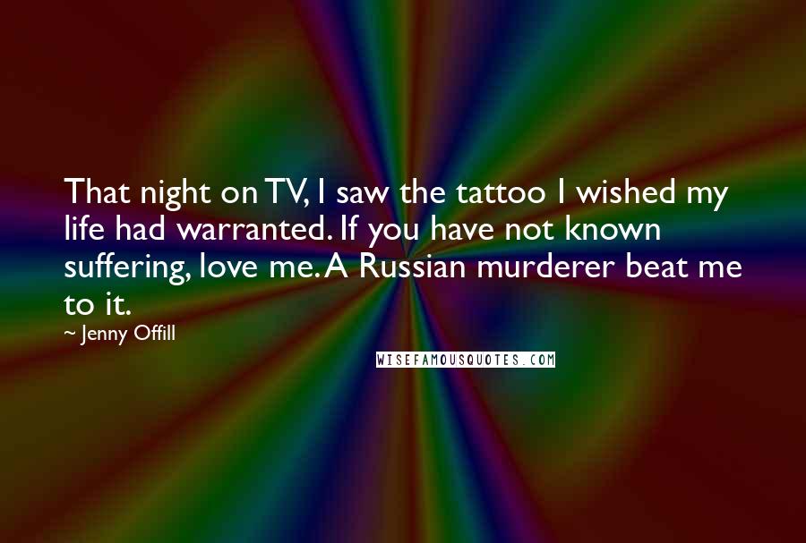 Jenny Offill Quotes: That night on TV, I saw the tattoo I wished my life had warranted. If you have not known suffering, love me. A Russian murderer beat me to it.