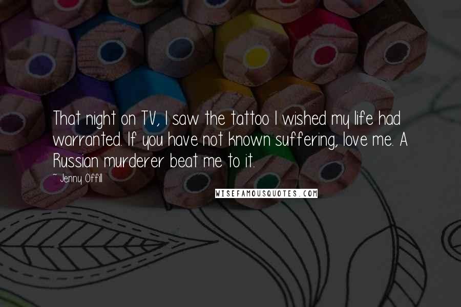 Jenny Offill Quotes: That night on TV, I saw the tattoo I wished my life had warranted. If you have not known suffering, love me. A Russian murderer beat me to it.