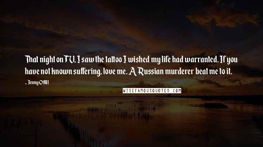 Jenny Offill Quotes: That night on TV, I saw the tattoo I wished my life had warranted. If you have not known suffering, love me. A Russian murderer beat me to it.