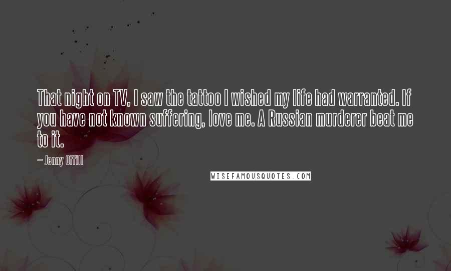 Jenny Offill Quotes: That night on TV, I saw the tattoo I wished my life had warranted. If you have not known suffering, love me. A Russian murderer beat me to it.