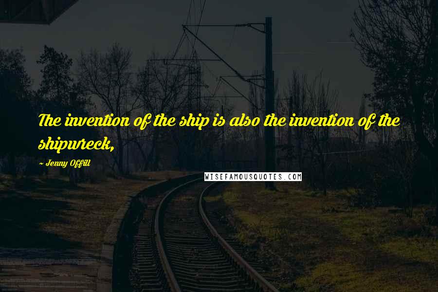 Jenny Offill Quotes: The invention of the ship is also the invention of the shipwreck,