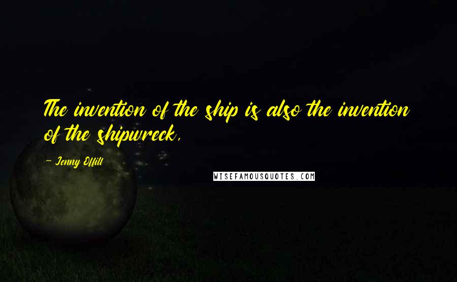 Jenny Offill Quotes: The invention of the ship is also the invention of the shipwreck,