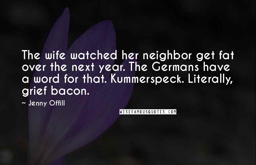 Jenny Offill Quotes: The wife watched her neighbor get fat over the next year. The Germans have a word for that. Kummerspeck. Literally, grief bacon.