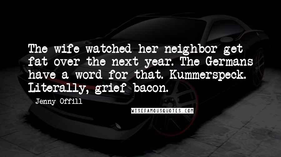 Jenny Offill Quotes: The wife watched her neighbor get fat over the next year. The Germans have a word for that. Kummerspeck. Literally, grief bacon.