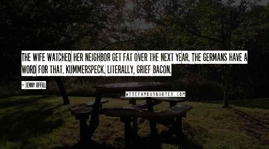 Jenny Offill Quotes: The wife watched her neighbor get fat over the next year. The Germans have a word for that. Kummerspeck. Literally, grief bacon.