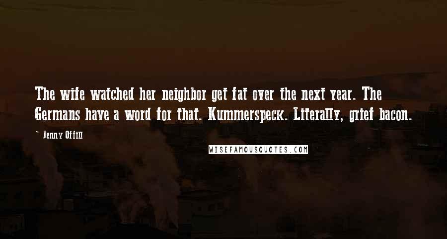 Jenny Offill Quotes: The wife watched her neighbor get fat over the next year. The Germans have a word for that. Kummerspeck. Literally, grief bacon.