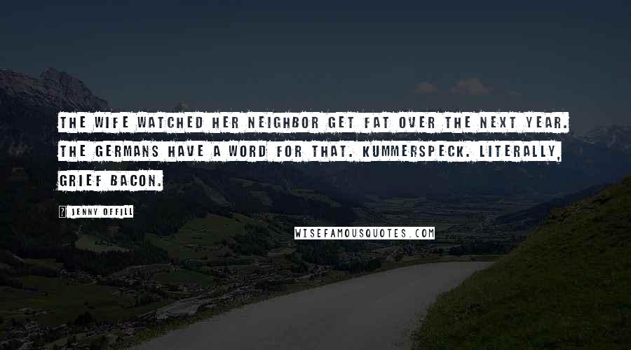 Jenny Offill Quotes: The wife watched her neighbor get fat over the next year. The Germans have a word for that. Kummerspeck. Literally, grief bacon.