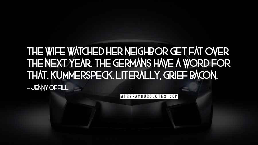 Jenny Offill Quotes: The wife watched her neighbor get fat over the next year. The Germans have a word for that. Kummerspeck. Literally, grief bacon.