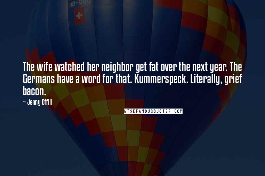 Jenny Offill Quotes: The wife watched her neighbor get fat over the next year. The Germans have a word for that. Kummerspeck. Literally, grief bacon.