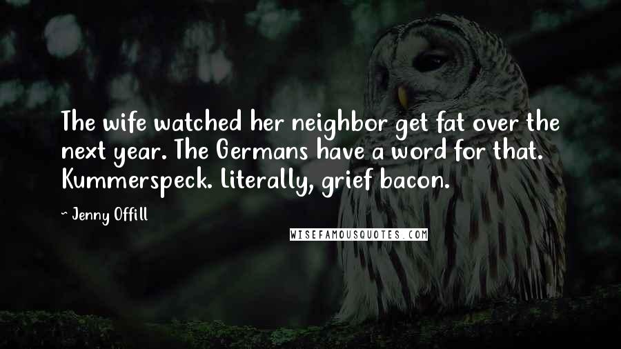 Jenny Offill Quotes: The wife watched her neighbor get fat over the next year. The Germans have a word for that. Kummerspeck. Literally, grief bacon.