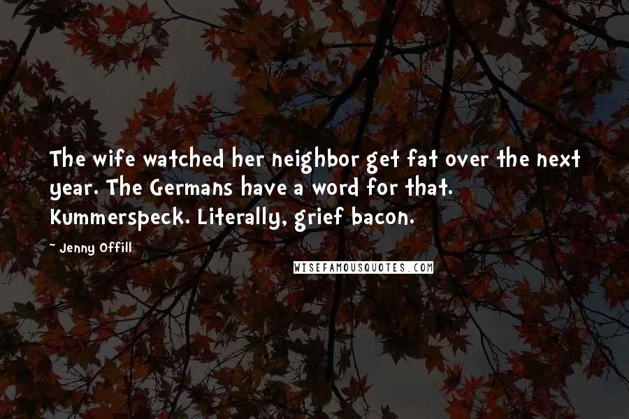 Jenny Offill Quotes: The wife watched her neighbor get fat over the next year. The Germans have a word for that. Kummerspeck. Literally, grief bacon.