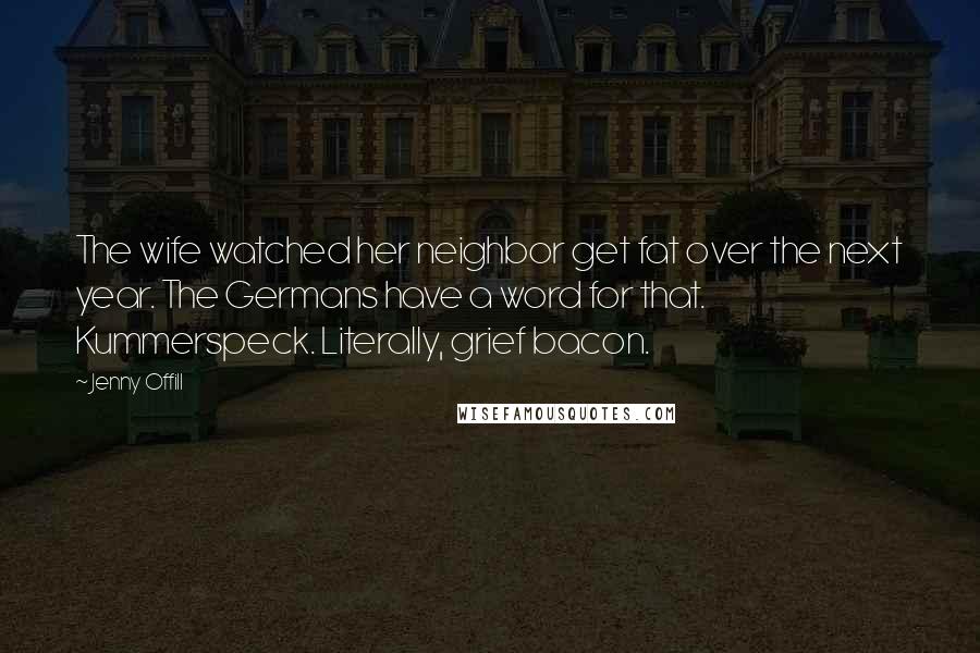 Jenny Offill Quotes: The wife watched her neighbor get fat over the next year. The Germans have a word for that. Kummerspeck. Literally, grief bacon.