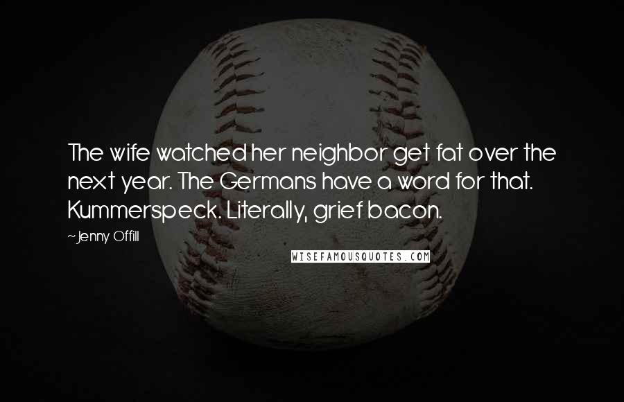 Jenny Offill Quotes: The wife watched her neighbor get fat over the next year. The Germans have a word for that. Kummerspeck. Literally, grief bacon.