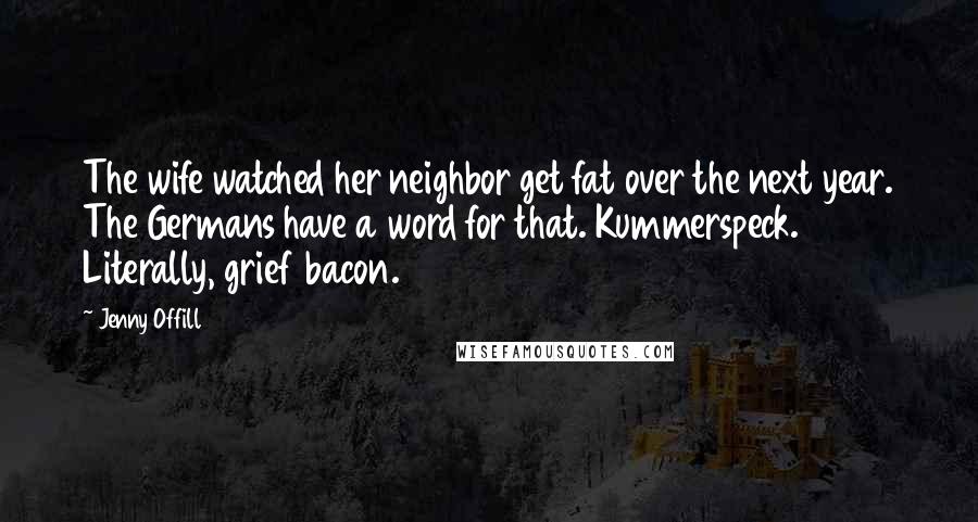 Jenny Offill Quotes: The wife watched her neighbor get fat over the next year. The Germans have a word for that. Kummerspeck. Literally, grief bacon.