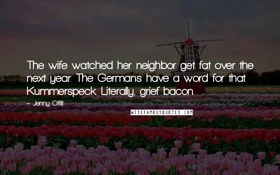 Jenny Offill Quotes: The wife watched her neighbor get fat over the next year. The Germans have a word for that. Kummerspeck. Literally, grief bacon.