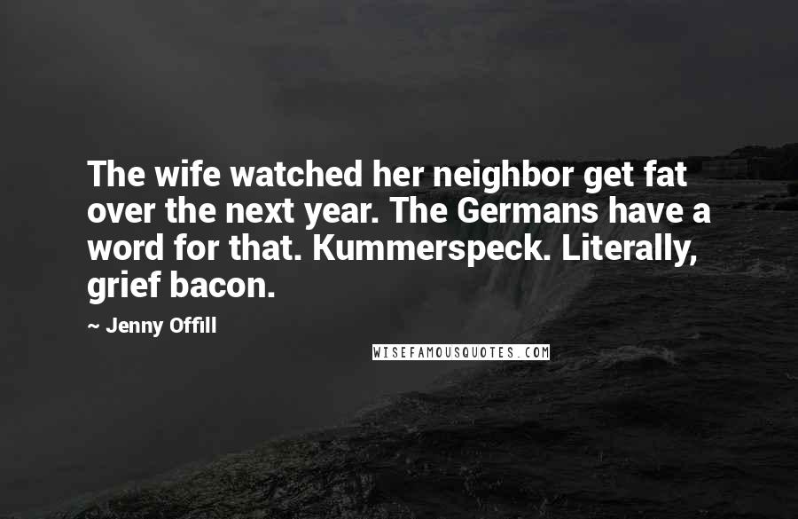 Jenny Offill Quotes: The wife watched her neighbor get fat over the next year. The Germans have a word for that. Kummerspeck. Literally, grief bacon.