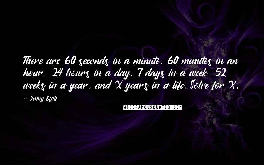 Jenny Offill Quotes: There are 60 seconds in a minute, 60 minutes in an hour, 24 hours in a day, 7 days in a week, 52 weeks in a year, and X years in a life. Solve for X.