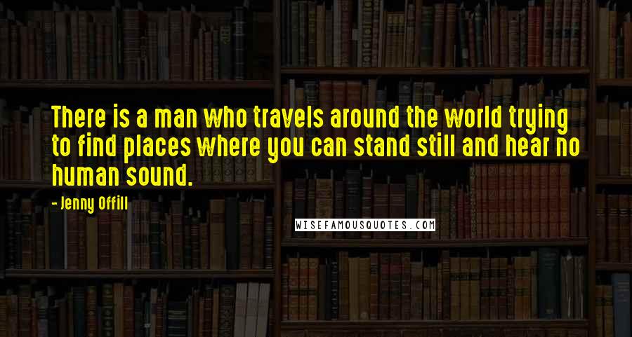 Jenny Offill Quotes: There is a man who travels around the world trying to find places where you can stand still and hear no human sound.