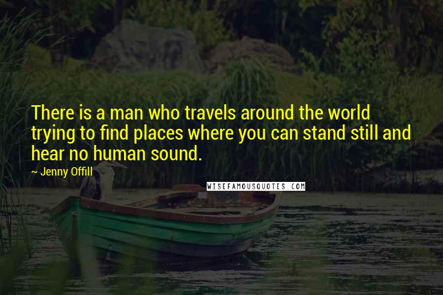 Jenny Offill Quotes: There is a man who travels around the world trying to find places where you can stand still and hear no human sound.