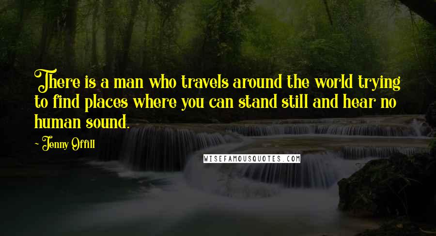 Jenny Offill Quotes: There is a man who travels around the world trying to find places where you can stand still and hear no human sound.