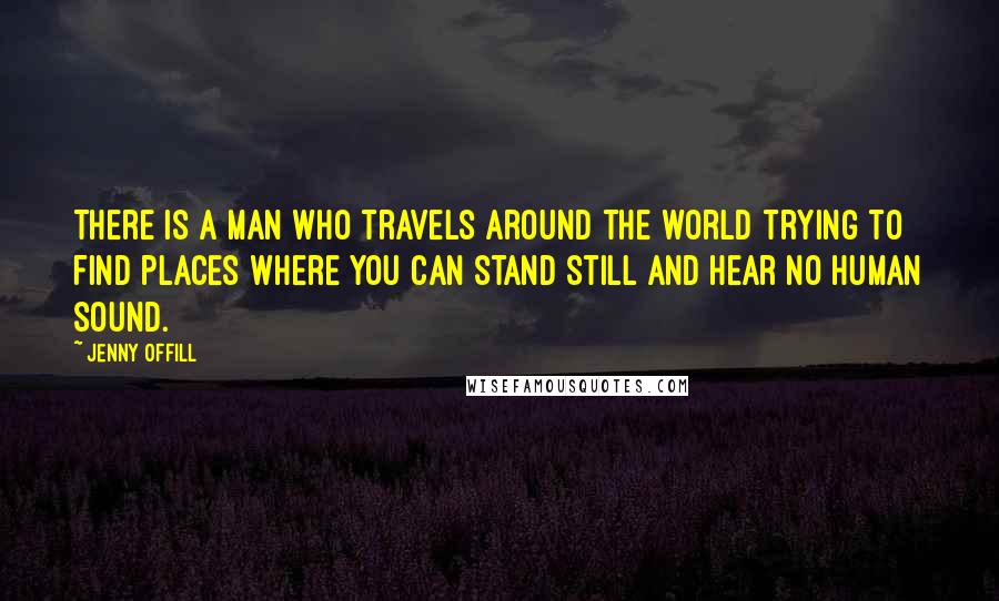 Jenny Offill Quotes: There is a man who travels around the world trying to find places where you can stand still and hear no human sound.