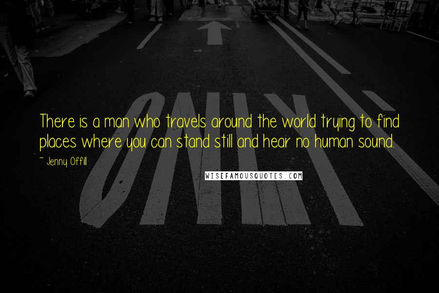 Jenny Offill Quotes: There is a man who travels around the world trying to find places where you can stand still and hear no human sound.