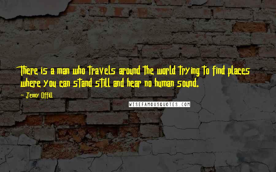 Jenny Offill Quotes: There is a man who travels around the world trying to find places where you can stand still and hear no human sound.