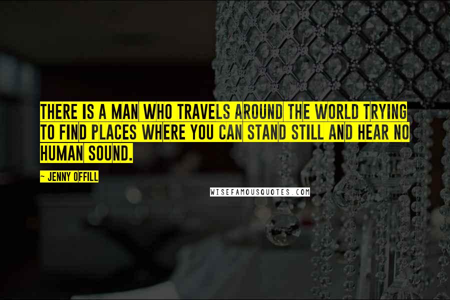 Jenny Offill Quotes: There is a man who travels around the world trying to find places where you can stand still and hear no human sound.