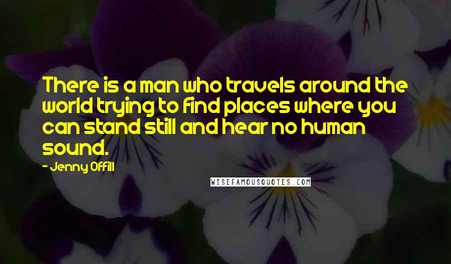 Jenny Offill Quotes: There is a man who travels around the world trying to find places where you can stand still and hear no human sound.